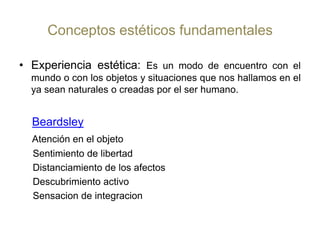 Conceptos estéticos fundamentalesExperiencia estética: Es un modo de encuentro con el mundo o con los objetos y situaciones que nos hallamos en el ya sean naturales o creadas por el ser humano. BeardsleyAtención en el objeto    Sentimiento de libertad    Distanciamiento de los afectos    Descubrimiento activo Sensacion de integracion