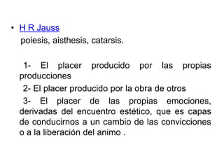 H R Jauss    poiesis, aisthesis, catarsis.    1- El placer producido por las propias           producciones    2- El placer producido por la obra de otros     3- El placer de las propias emociones, derivadas del encuentro estético, que es capas de conducirnos a un cambio de las convicciones o a la liberación del animo . 