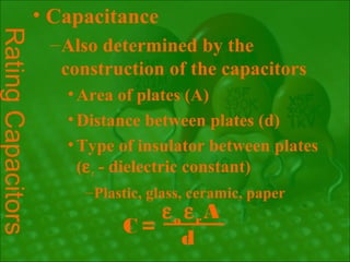 • Capacitance
Rating Capacitors
                    – Also determined by the
                      construction of the capacitors
                      • Area of plates (A)
                      • Distance between plates (d)
                      • Type of insulator between plates
                        (ε r - dielectric constant)
                        – Plastic, glass, ceramic, paper
                                 εo εrA
                              C=
                                   d
 