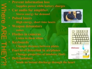 • Prevent information loss
Where ARE THEY?!
                   – Supplies power while battery charges
               • Car audio for amplifier
                   – Stores energy for demand
               • Pulsed lasers
                   – High energy, short time lasers
               • Weapon detonators
                   – nukes
               • Flashes in cameras
                   – Listen to them whine
               • Keyboards
                   – Changes distance between plates
               • Fuel level detection in airplanes
                   – Changes properties of insulator (fuel)
               • Defribulators
                   – Sends an instant discharge through the heart
 
