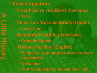 • First Capacitors
                   – Ewald Georg von Kleist (German)
A Little History

                     • 1745
                   – Pieter van Musschenbroek (Dutch)
                     • Leyden Jar
                   – Benjamin Franklin (American)
                     • Franklin Square
                   – Michael Faraday (English)
                     • Wanted to store unused electrons from
                       experiments
                     • Oil drums
                     • Unit of capacitance named after him
 