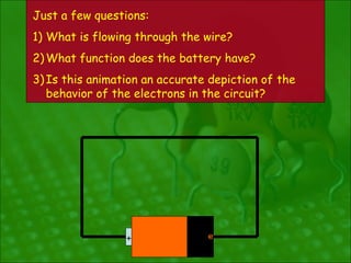 Just a few questions:
1) What is flowing through the wire?
2) What function does the battery have?
3) Is this animation an accurate depiction of the
   behavior of the electrons in the circuit?




                 +              e
                                --
 