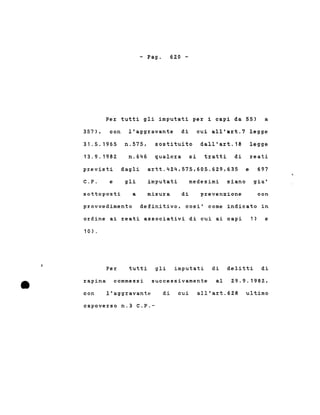 - Pago 620 -
Per tutti gli imputati per i capi da 55) a
357). con l'aggravante di cui all'art.7 legge
31.5.1965
13.9.1982
previsti
C.P. e
n.575. sostituito dall'art.18 legge
n.646 qualora si tratti di reati
dagli artt.424.575.605.629,635 e 697
gli imputati medesimi siano gia'
sottoposti a misura di prevenzione con
•
provvedimento definitivo, cosi' come indicato in
ordine ai reati associativi di cui ai capi 1) e
10) .
Per tutti gli imputati di delitti di
rapina commessi successivamente al 29.9.1982 •
con l'aggravante di cui all'art.628 ultimo
capoverso n.3 C.P.-
 