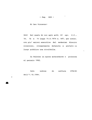 - Pago
Di Leo Vincenzo:
6Z5 -
36Z) Del reato di cui agli artt. 81 cpV. C.P.,
10, 1Z e 14 legge 14.X.1974 n. 497. per avere,
con piu' azioni esecutive del medesimo disegno
criminoso. illegalmente detenuto e portato in
luogo pubblico una rivoltella.
In Palermo in epoca antecedente e
al gennaio 198Z.
prossima
•
j
Vedi
dell'1.12.1984.
ordine di cattura Z78/84
 