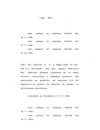 - Pago 636 -
Vedi ordine di cattu:r:a 239/83 del
18.11.1983.
Vedi ordine di cattura 240/83 del
19.11 .1983.
Vedi mandato di cattura 524/83 del
12.12.1983.
378) Del delitto p. e p. dagli artt. 81 cpv.
648 C.P. per avere, con piu' azioni esecutive
del medesimo disegno criminoso ed in tempi
diversi, acquistato o comunque ricevuto, per
procurarsi un profitto, un revolver S.W. 357
Magnum ed un modulo di patente di guida, di
provenienza delittuosa.
Accertato in Villabate 1'11.11.1983.
Vedi
18.11.1983.
Vedi
19.11.1983.
ordine
ordine
di
di
cattura
cattura
239/83
240/83
del
del
 