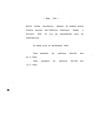 - Pago 6~S -
delle no~me valuta~ie, omesso di cede~e ent~o
trenta giorni all'Ufficio Italiano Cambi i
dolla~i USA di cui al precedente capo di
imputazione.
In Roma sino al settemb~e 1981.
Vedi mandato
Z4.5.1983.
di cattu~a ZZ6/83 del
..
Vedi
13.7.1983 .
mandato di cattu~a 32.7/83 del
 