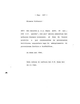 - Pago
Chime~a Vitto~io:
647 -
387)
648
Del delitto p. e p. dagli a~tt. 81 cpv.,
C.P. pe~che', con piu' a2ioni esecutive del
medesimo disegno criminoso, al fine di t~arre
profitto e pur conoscendone la provenien2a
delittuosa, acquistava capi di abbigliamento di
provenien2a furtiva e truffaldina.
In Roma nel 1983.
Vedi ordine di cattura del P.M. Roma del
30.11 . 1983.
 