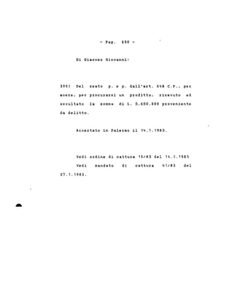 - Pago 650 -
Di Giacomo Giovanni:
390) Del reato p. e p. dall'art. 648 C.P., per
avere, per procurarsi un profitto, ricevuto ed
occultato la somma di L. 5.650.000 proveniente
da delitto.
Accertato in Palermo il 14.1.1983.
Vedi ordine di cattura 10/83 del 14.1.1983
-
Vedi
27.1.1983.
mandato di cattura 41/83 del
 