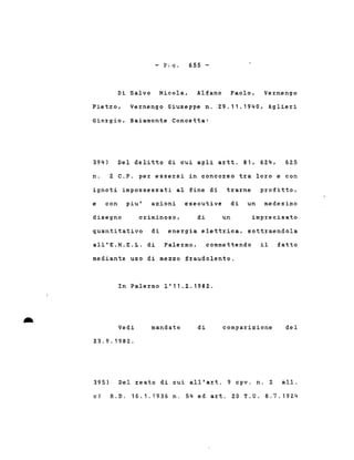 - p ' .. q. 655 -
Di Salvo Nicola, Alfano Paolo. Vernengo
Pietro, Vernengo Giuseppe n. 29.11.1940, Aglieri
Giorgio, Baiamonte Concetta:
394) Del delitto di cui agli artt. 81, 624, 625
n. 2 C.P. per essersi in concorso tra loro e con
ignoti impossessati al fine di trarne profitto.
e con piu' azioni esecu~ive di un medesimo
disegno criminoso, di un imprecisato
quantitativo di energia elettrica. sottraendola
all'E.N.E.L. di Palermo, commettendo il fatto
mediante uso di mezzo fraudolento.
In Palermo 1'11.2.1982 .
• Vedi
23.9.1982.
mandato di comparizione del
395) Del reato di cui all'art. 9 cpv. n. 2 alI.
c) R.D. 16.1.1936 n. 54 ed art. 20 T.U. 8.7.1924
 