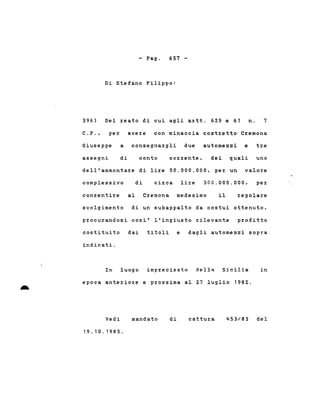 - Pago 657 -
396)
Di Stefano Filippo:
Del reato di cui agli artt. 629 e 61 n. 7
C. P. , per avere con minaccia costretto Cremona
Giuseppe a consegnargli due automezzi e tre
assegni di conto corrente, dei quali uno
dell'ammontare di lire 50.000.000, per un valore
complessivo di circa lire 300.000.000, per
consentire al Cremona medesimo il regolare
-
svolgimento di un subappalto da costui ottenuto,
procurandosi cosi' l'ingiusto rilevante profitto
costituito dai titoli e dagli automezzi sopra
indicati.
In luogo imprecisato dell~ Sicilia in
epoca anteriore e prossima al Z7 luglio 198Z.
Vedi
19.10.1983.
mandato di cattura 453/83 del
 
