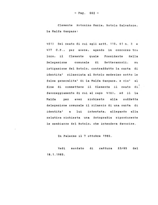 - Pago 662 -
Clemente Antonino Maria, Rotolo Salvatore,
La Malfa Gaspare:
401) Del reato di cui agli artt. 110, 61 n. 2 e
477 C.P., per avere, agendo in concorso tra
loro, il Clemente quale Presidente della
Delegazione comunale di. Settecannoli, su
istigazione del Rotolo, contraffatto la carta di
identita' rilasciata al Rotolo medesimo sotto le
false generalita' di La Malfa Gaspare, e cio' al
fine di commettere il Clemente il reato
4 ,
d~.
favoreggiamento di cui al capo 416), ed il La
Malfa per ave:r richiesto alla suddetta
delegazione comunale il rilascio di una carta di
identita' a lui intestata, allegando alla
relativa richiesta una fotografia riproducente
le sembianze del Rotolo, che intendeva favorire.
In Palermo il 7 ottobre 1980.
Vedi
18.1.1985.
mandato di cattura 23/85 del
 