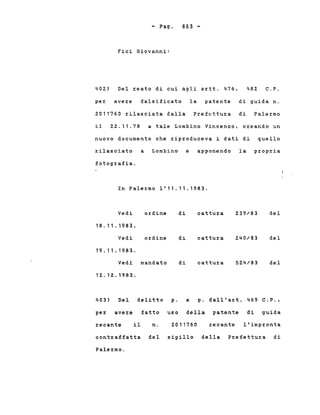 - Pago
Fici Giovanni:
663 -
402) Del xeato di cui agli axtt. 476, 482 C.P.
pex avexe falsificato la patente di guida n.
2011760 rilasciata dalla Prefettura di Palermo
il 22.11.78 a tale Lombino Vincenzo, cxeando un
nuovo documento che riproduceva i dati di quello
xilasciato a Lombino e apponendo la propxia
fotogxafia.
In Paler:mo 1'11.11.1983.
Vedi oxdine di cattuxa 239/83 del
18.11.1983.
Vedi ordine di cattuxa 240/83 del
19.11.1983.
Vedi mandato di cattura 524/83 del
12.12.1983.
403) Del delitto p. e p. dall'art. 469 C.P.,
pex avexe fatto uso della patente di guida
recante il n. 2011760 recante l'impxonta
contxaffatta del sigillo della Prefettuxa di
Palexmo.
 