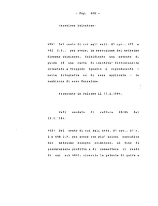 - Pago 665 -
404)
Marsalone Salvatore:
Del reato di cui agli artt. 81 cpv., 477 e
482 C.P., per avere, in esecuzione del medesimo
disegno criminoso, falsificato una patente di
di identita' fittiziamenteguida ed una carta
intestate a Trìppodo Ignazio e riproducenti
nella fotografia su di esse applicata le
sembianze di esso Marsalone.
Accertato in Palermo il 17.2.1984.
Vedi
29.2.1984.
mandato di cattura 68/84 del
405) Del reato di cui agli artt. 81 cpv., 61 n.
2 e 648 C.P. per avere con piu' azioni esecutive
del medesimo disegno criminoso, al fine di
procurarsene profitto e di commettere il reato
di cui sub 404), ricevuto la patente di guida e
 