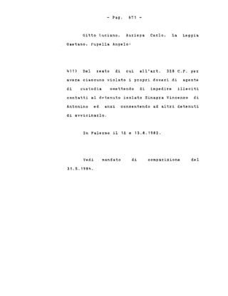 - Pago 671 -
Aurispa Caz:lo, La Leggia
Gaetano, Pupella Angelo:
411> Del reato di cui all'az:t. 328 C.P. pez:
avez:e ciascuno violato i pz:opri doveri di agente
di custodia omettendo di impediz:e illeciti
contatti al dptenuto isolato Sinagza Vincenzo di
Antonino ed anzi consentendo ad altz:i detenuti
di avvicinal:lo.
In Palermo il 12 e 13.8.1982.
Vedi
31.5.1984.
mandato di comparizione del
 