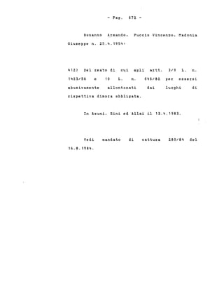 - Pago 672. -
Bonanno Armando, Puccio Vincenzo, Madonia
Giuseppe n. 25.4.1954:
412.) Del reato di cui agli artt. 3/9 L. n.
142.3/56 e 10 L. n. 646/82 per essersi
abusivamente allontanati dai luoghi di
rispettiva dimora obbligata.
In Asuni, Sini ed Allai il 13.4.1983.
Vedi
16.8.1984.
mandato di cattura 2.80/84 del
 