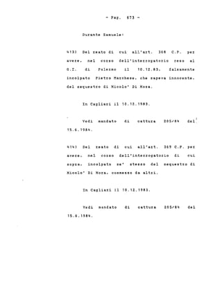 - Pago
Durante Samuele:
673 -
413) Del reato di cui all'art. 368 C.P. per
avere, nel corso dell'interrogatorio reso al
G. I. di Pale:r:mo il 10.12.83. falsamente
incolpato Pietro Marchese, che sapeva innocente,
del sequestro di Nicolo' Di Nora.
In Cagliari il 10.12..1983.
Vedi mandato
15.6.1984.
di cattura 205/84
r
del,
414) Del reato di cui all'art. 369 C.P. per
avere, nel corso dell'interrogatorio di cui
sopra, incolpato se' stesso del sequestro di
Nicolo' Di Nora, commesso da altri.
In Cagliari il 10.12.1983.
Vedi mandato
15.6.1984.
di cattura 205/84 del
 