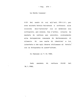 - Pago
La Malfa Gaspa~e:
674 -
415) Del ~eato di cui all'a~t. 378 C.P., pe~
ave~ aiutato Rotolo Salvato~e a sott~a~si alle
~ice~che dell'auto~ita' cui il medesimo era
sottoposto, pe~ esse~e, t~a l'alt~o,
mandato di cattu~a pe~ omicidio,
colpito da
~ichiedendo
alla delegazione comunale di Settecannoli il
~ilascio di una ca~ta di identita' a lui
intestata e che egli faceva utilizza~e al Rotolo,
con la fotog~afia di quest'ultimo.
In Pale~mo il 7.10.1980.
Vedi
18.1.1985.
mandato di cattu~a 23/85 del
 
