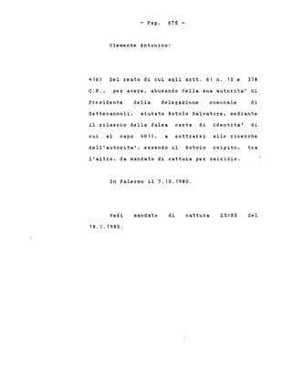 - Pago 675 -
416)
Clemente Antonino:
Del z:eato di cui agli az:tt. 61 n. 10 e 378
C. P. , pez: avez:e, abusando della sua autoz:ita' di
Presidente della delega2ione comunale di
Settecannoli, aiutato Rotolo Salvatoz:e, mediante
il rilascio della falsa carta di identita' di
cui al capo 401), a sottz:az:si alle z:icez:che
dell'autorita', essendo il Rotolo colpito, t~a
l'altz:o, da mandato di cattuz:a per omicidio.
In Palez:mo il 7.10.1980.
Vedi
18.1.1985.
mandato di cattura 2.3/85 del
 