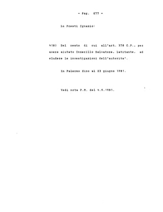 - Pago 677 -
Lo P~esti Ignazio:
418) Del ~eato di cui all'a~t. 378 C.P., pe~
ave~e aiutato Inze~illo Salvato~e, latitante, ad
elude~e le investigazioni dell'auto~ita'.
In Pale~mo fino al Z3 giugno 1981.
Vedi nota P.M. del 4.9.1981.
 