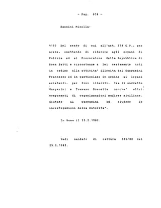 - Pago
Zannini I1irella:
678 -
419)
avere,
Del reato di cui all'art. 378 C.P., per
omettendo di riferire agli organi di
Polizia ed al Procuratore della Repubblica di
Roma fatti e circostanze a lei certamente noti
in ordine alla attivita' illecita del Gasparini
Francesco ed in particolare in ordine ai legami
esistenti, per fini illeciti, tra il suddetto
Gasparini e Tommaso Buscetta nonche'
i
altri;
componenti di organizzazioni mafiose siciliane,
aiutato il Gasparini ad eludere le
investigazioni della Autorita'.
In Roma il 25.2.1982.
Vedi
25.2.1982.
mandato di cattura 326/82 del
 