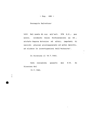 - Pago 682 -
423)
Ferraguto Salvatore:
Del reato di cui all'art. 378 C.P., per
avere, rendendo false dichiarazioni ai CC.,
aiutato Ragona Antonino ed altri, imputati di
omicidi plurimi pluriaggravati ed altri delitti,
ad eludere le investigazioni dell'Autorita'.
In Siracusa il 18.7.1983.
•
Vedi convalida
Siracusa del
19.7.1983 .
ar:r:esto del P.M. di
 