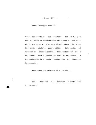 - Pago 690 -
430)
Prestifilippo Nicola:
Del reato di cui all'art. 378 C.P. per
avere, dopo la commissione del reato di cui agli
artt. 416 C.P. e 75 1. 685/75 da parte di Fici
Giovanni, aiutato quest'ultimo, latitante, ad
eludere le investigazioni dell'Autorita' ed a
sottrarsi alle ricerche di questa, mettendogli a
disposizione la propria abitazione di Ciaculli
Croceverde.
Accertato in Palermo il 4.12.1983.
•
Vedi
23.12.1983 .
mandato di cattura 536/83 del
 