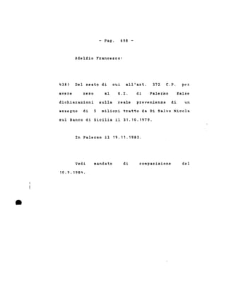 - Pago 698 -
Adelfio Francesco:
438) Del reato di cui all'art. 372. C.P. pez:
avere reso al G. L di Palermo false
dichiarazioni sulla reale provenienza di un
assegno di 5 milioni tratto da Di Salvo Nicola
sul Banco di Sicilia il 31.10.1979.
In Palermo il 19.11.1983.
•
Vedi
10.9. 1984 .
mandato di compaz:izione del
 