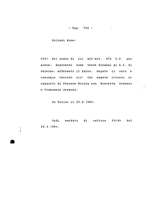 - Pago
Colizzi Anna:
700 -
440) Del reato di cui all'art. 372 C.P. per
avere, deponendo come teste dinanzi al G.r. di
Palermo, affermato il falso, negato il vero e
comunque taciuto cio' che sapeva intorno ai
rapporti di Faraone Nicola con Buscetta Tommaso
e Fragomeni Armando.
In Torino il 23.2.1984.
•
Vedi
20.3.1984 .
mandato di cattura 93/84 del
 