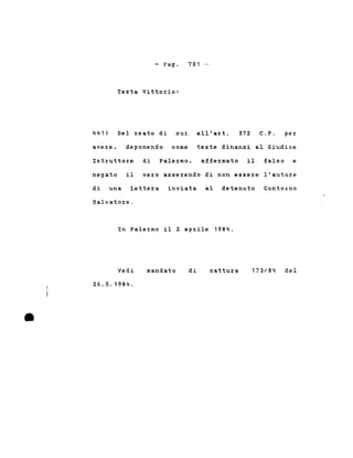 - Pago
Testa Vittorio:
701 -
441) Del reato di cui all'art. 372 C.P. per
avere, deponendo come teste dinanzi al Giudice
Istruttore di Palermo, affermato il falso e
negato il vero asserendo di non essere l'autore
di una lettera inviata al detenuto ContoLno
Salvatore.
In Palermo il 2 aprile 1984.
•
Vedi
26.5.1984 .
mandato dì cattura 173/84 del
 