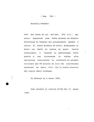 - Pago
Borrelli Stefano:
702 -
442) Del reato di cui all'art. 372 C.P., per
avere, deponendo come teste dinanzi al Giudice
Istruttore di Palermo nel procedimento penale a
carico di Greco Michele ed altri, dichiarato
.,1 .....
falso sui fatti in ordine ai quali veniva
interrogato e tacendo in particolare tutto
quanto a sua conoscenza in ordine alla
operazione concernente la richiesta di assegni
circolari per 80 milioni di lire che risultavano
negoziati da Ganci Vito che li aveva ricevuti
dal cugino Ganci Giuseppe.
In Palermo il 6 marzo 1985.
Vedi mandato di cattura 87/85 del 12 marzo
1985.
 