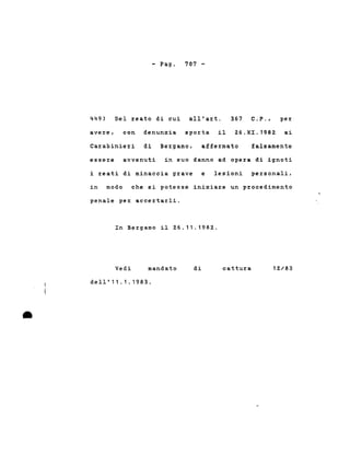 - Pago 707 -
449) Del reato di cui all'art. 367 C.P., per
avere, con denunzia sporta il 26.XI.1982 ai
Carabinieri di Bergamo, a:Eie:z:mato :Ealsamente
essere avvenuti in suo danno ad opera di ignoti
i :z:eati di minaccia grave e lesioni personali,
in modo che si potesse iniziare un procedimento
penale pe% acce%ta%li.
In Bergamo il 26.11.1982.
Vedi mandato di cattura 12/83
•
dell'11.1.1983 .
 