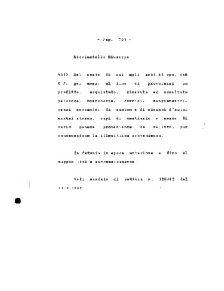 - Pago 709 -
451)
C.P.
Licciardello Giuseppe
Del reato di cui agli artt.81 cpv. 648
per aver, al fine di procurarsi un
ricevuto ed occultatoprofitto,
pellicce,
acquistato,
biancheria, cornici, mangianastri,
pezzi meccanici di camion e di ricambi d'auto,
nastri stereo, capi di vestiario e merce di
vario genere proveniente da delitto, pur
conoscendone la illegittima provenienza.
In Catania in epoca anteriore e fino al
maggio 1982 e successivamente.
Vedi mandato di cattura n.
23.7.1982
326/82 del
 