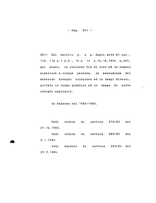 - Pago
281) Del delitto p.
110,112 n.1 C.P., 10 e
541 -
e p. dagli a~tt.81 cpV.,
14 L.14.10.1974 n.497,
pe~ ave~e, in conco~so t~a di lo~o ed in nume~o
supe~io~e a cinque pe~sone, in esecuzione del
medesimo disegno c~iminoso ed in tempi dive~si,
po~tato in luogo pubblico ed in tempo di notte
o~digni esplosivi.
In Pale~mo nel 1982-1983.
Vedi o~dine di cattu~a 272/83 del
27.12.1983.
Vedi ordine di cattura 289/83 del
• 2.1.1984 .
Vedi mandato di cattu~a 323/84 del
29.9.1984.
 
