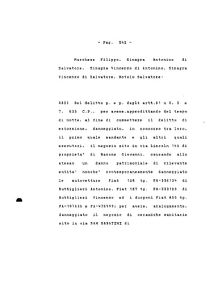 - l'ago 54~ -
Marchese Filippo, Sinagra Antonino di
Salvatoz:e, Sinagra Vincenzo di Antonino, Sinagra
Vincenzo di Salvatore, Rotolo Salvatore:
28~) Del delitto p. e p. dagli artt.61 n 2, 5 e
7 , 635 C.P., per avere,approfittando del tempo
di notte, al fine di commettere il delitto di
estorsione, danneggiato, in concorso tz:a loz:o,
il pz:imo quale mandante e gli altri quali
il negozio sito in via Lincoln 146 diesecutoz:i,
pz:oprieta' di Barone Giovanni, causando allo
dannostesso
entita'
un
nonche'
patrimoniale di rilevante
contemporaneamente danneggiato
Buttiglieri Antonino, Fiat 127 tg.
le autovettuz:e Fiat 128 tg. PA-336134 di
PA-333120 di
• Buttiglieri Vincenzo ed i furgoni Fiat 850 tg .
PA-197636 e PA-476999; per avere, analogamente,
danneggiato il negozio di ceramiche sanitarie
sito in via SAN SABATINI di
 