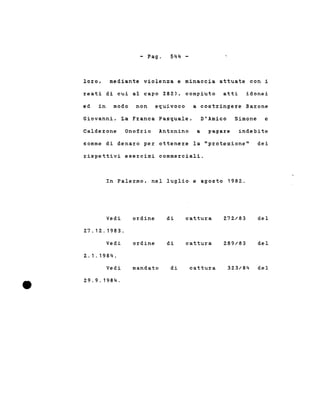 - Pago 544 -
loro, mediante violenza e minaccia attuate con i
reati di cui al capo 282), compiuto atti idonei
ed in modo non equivoco a costringere Barone
Giovanni, La Franca Pasquale, D'Amico Simone e
Calderone Onofrio Antonino a pagare indebite
somme di denaro per ottenere la "protezione" dei
rispettivi esercizi commerciali.
In Palermo, nel luglio e agosto 1982.
Vedi ordine di cattura 272/83 del
27.12.1983.
Vedi ordine di cattura 289/83 del
2. 1 . 1984.
Vedi mandato di cattura 323/84 del
29.9.1984.
 