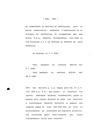 - Pago 550 -
di commettere il delitto di estorsione, reso in
parte inservibile, mediante l'esplosione di un
ordigno, la centralina di erogazione del gas
della S.p.a. Salerno Poligrafica, con sede in
via Corleone n.4 e la tettoia in eternit ad essa
relativa.
In Palermo il 7.7.1982.
mandato 289/83 delVedi
2.1.1984.
Vedi mandato
29.9.1984.
di
di
cattura
cattura 323/84 del
Del delitto p. e p. dagli artt.56, 61
• 290)
110, 629 p.p. C.P., per avere, in concorso
n.?,
con
ignoti, mediante minacce telefoniche, posto in
essere atti idonei diretti in modo non equivoco
a costringere Salerno Antonino a pagare una
ingente somma di lire 200.000.000 al fine di
procurarsene un rilevante ed ingiusto profitto,
non riuscendo pero' nell'intento per cause
indipendenti dalla loro volonta'.
 