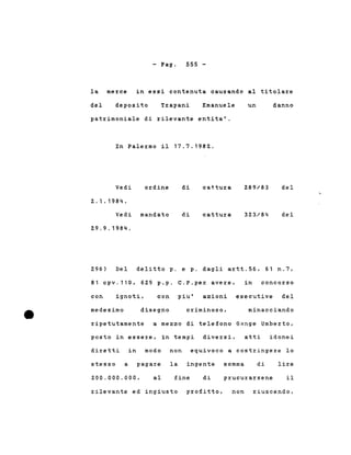 - Pago 555 -
la merce in essi contenuta causando al titolare
del deposito Trapani Emanuele un danno
patrimoniale di rilevante entita'.
In Palermo il 17.7.1982.
Vedi
2.1.1984.
ordine di cattura 289/83 del
Vedi mandato
29.9.1984.
di cattura 323/84 del
296) Del delitto p. e p. dagli artt.56, 61 n.7,
81 cpv.110, 629 p.p. C.P.per avere, in concorso
con ignoti, con piu' azioni esecutive del
medesimo disegno criminoso, minacciando
ripetutamente a mezzo di telefono Grtnge Umberto,
posto in essere, in tempi diversi, atti idonei
diretti in modo non equivoco a costringere lo
stesso a pagare la ingente somma di lire
200.000.000, al fine di prucurarsene il
rilevante ed ingiusto profitto, non riuscendo,
 