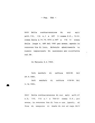 - Pago 522 -
263) Della contravvenzione di cui agli
artt.110, 112 n.1 e 697 1- comma C.P., 14-2-
comma dalla L.14.10.1974 n.497 e 113 4- comma
della legge n. 689 del 1981 per avere, agendo in
concorso tra di loro, detenuto abusivamente un
numero imprecisato di munizioni per rivoltella
cal.38.
In Marsala 2.6.1983.
Vedi mandato
29.9.1984.
di cattura 323/84 del
•
Vedi
4.12.1984 .
mandato di cattura 418/84 del
264) Della contravvenzione di cui agli artt.61
n.2, 110 , 112 n.l e 703-2- comma C.P., per
avere, in concorso tra di loro e con ignoti, al
fine di eseguire il reato di cui al capo 261)
 