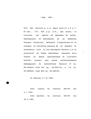 - Pago 560 -
301) Del delitto p. e p. dagli artt.61 n.5 e 7,
81 cpv., 110 , 635 p.p. C. p • , per avere, in
concorso con ignoti ed operando di notte,
danneggiato, in esecuzione di un medesimo
disegno criminoso, mediante l'esplosione di un
ordigno, le strutture murarie di un negozio di
biancheria sito in via Serraglio Vecchio n.2 di
proprieta' di Dumas Salvatore, causando allo
danneggiato le
nonche'
stesso
entita',
un danno patrimoniale di rilevante
per avere contestualmente
autovetture Renault 14 tg.
•
PA-463663, Fiat 127 tg. PA-535115,
PA-58592Z, Fiat 850 tg. PA-232446.
In Palermo 1'1.8.1982 .
A 112 tg.
Vedi
2.1.1984.
ordine di cattura 289/83 del
Vedi mandato
29.9.1984.
di cattura 323/84 del
 