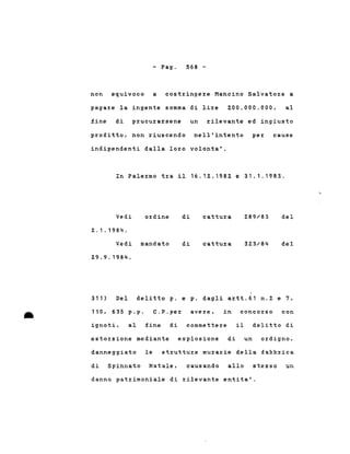 - Pago 568 -
non equivoco a costringere Mancino Salvatore a
pagare la ingente somma di lire 200.000.000, al
fine di prucurarsene un rilevante ed ingiusto
profitto, non riuscendo nell'intento per cause
indipendenti dalla loro volonta'.
In Palermo tra il 16.12.1982 e 31.1.1983.
ordineVedi
2.1.1984.
Vedi ma'ndato
29.9.1984.
di
di
cattura
cattura
289/83
323/84
del
del
•
311) Del delitto p. e p. dagli artt.61 n.2 e 7,
110, 635 p.p. C.P.per avere, in concorso con
ignoti, al fine di commettere il delitto di
estorsione mediante esplosione di un ordigno,
danneggiato le strutture murarie della fabbrica
di Spinnato Natale, causando allo stesso un
danno patrimoniale di rilevante entita'.
 