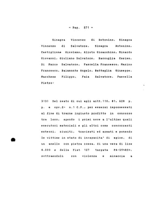 - Pago 571 -
Sinagra
Vincenzo di
Vincenzo
Salvatore,
di Antonino,
Sinagra
Sinagra
Antonino,
Castiglione Girolamo, Alioto Gioacchino, Minardo
Giovanni, Giuliano Salvatore, Raccuglia Cosimo,
Di Marco Salvatore, Fascella Francesco, Marino
Francesco, Baiamonte Angelo, Battaglia Giuseppe,
Marchese Filippo, Faia Salvatore, Fascella
Pietro:
313) Del reato di cui agli artt.110, 81, 628 p.
p. e cpv.2~ n.1 C.P., per essersi impossessati
al fine di trarne ingiusto profitto in concorso
tra loro, agendo i primi nove a l'ultimo quali
esecutori materiali e gli altri come concorrenti
le vittime in stato di incapacita' di agire,
•
esterni, riuniti, travisati ed armati e ponendo
di
un anello con pietra rossa, di una vera di lire
8.000 e della Fiat 127 targata PA-594854,
sottraendoli con violenza e minaccia a
 