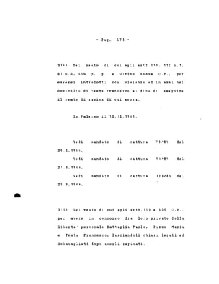 - Pago 573 -
314) Del reato di cui agli artt.110, 112 n.1,
61 n.Z, 614 p. p. e ultimo comma C.P .• per
essersi introdotti con violenza ed in armi nel
domicilio di Testa Francesco al fine di eseguire
il reato di rapina di cui sopra.
In Palermo il 1Z.12.1981.
Vedi mandato di cattura 71/84 del
29.2.1984.
Vedi mandato di cattura 94/84 del
21.3.1984.
Vedi mandato di cattura 323/84 del
29.9.1984 .
•
315) Del reato di cui agli artt.110 e 605 C.P.,
per avere in concorso fra loro privato della
liberta' personale Battaglia Paolo, Pizzo Maria
e Testa Francesco, lasciandoli chiusi legati ed
imbavagliati dopo averli rapinati.
 