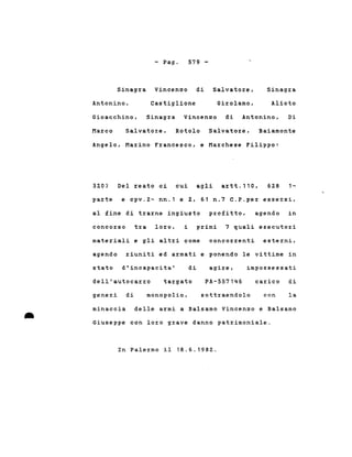- Pago 579 -
Sinagra Vincenzo di Antonino,
Sinagra Vincenzo di Salvatore,
Antonino,
Gioacchino,
Castiglione Girolamo,
Sinagra
Alioto
Di
Marco Salvatore, Rotolo Salvatore, Baiamonte
Angelo, Marino Francesco, e Marchese Filippo:
320) Del reato ci cui agli artt.ll0, 628 1~
parte e cpv.2~ nn.l e 2, 61 n.7 C.P.per essersi,
al fine di trarne ingiusto profitto, agendo in
concorso tra loro, i primi 7 quali esecutori
materiali e gli altri come concorrenti esterni,
riuniti ed armati e ponendo le vittime inagendo
stato d'incapacita' di agire, impossessati
dell'autocarro targato PA-557146 carico di
generi di monopolio, sottraendolo con la
•
minaccia delle armi a Balsamo Vincenzo e Balsamo
Giuseppe con loro grave danno patrirnoniale.
In Palermo il 18.6.1982.
 