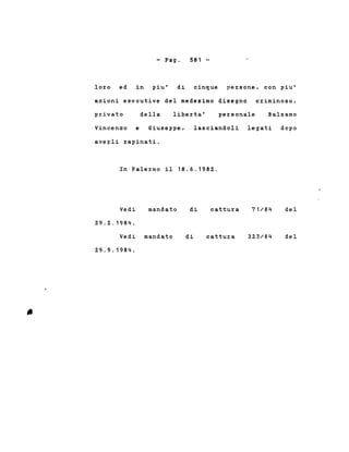 - Pago 581 -
loro ed in piu' di cinque persone, con piu'
azioni esecutive del medesimo disegno criminoso,
privato della liberta' personale Balsamo
Vincenzo e Giuseppe,
averli rapinati.
lasciandoli legati dopo
In Palermo il 18.6.1982.
Vedi
29.2.1984.
mandato di cattura 71/84 del
Vedi mandato
29.9.1984.
di cattura 323/84 del
 
