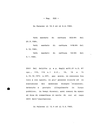 - Pago 52.5 -
In Pale~mo il 12..4 ed il 5.6.1983.
Vedi mandato
2.9.9.1984.
di cattu~a 32.3/84 del
Vedi
4.12..1984.
mandato di cattu~a 418/84 del
Vedi
3.1.1985.
mandato di cattu~a del
p. e p. dagli a~tt.61 n.Z, 81
n.1 C.P., 10, 12. e 14
delitto
cpv., 110,
L.14.10.1974
2.66) Del
11 2.
n.497, pe~ ave~e, in conco~so t~a
lo~o e con ignoti, in piu' pe~sone ~iunite ed in
disegno c~iminoso,medesimo
•
esecuzione
detenuto e
del
po~tato illegalmente in luogo
pubblico, in tempi dive~si, a~mi comuni da spa~o
al fine di commette~e il ~ento di cui al capo
265) dell'imputazione.
In Palermo il 12.4 ed il 5.6.1983.
 