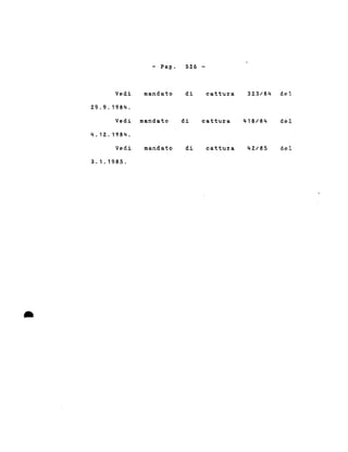 •
- Pag. 526-
Vedi mandato di cattura 323/84 del
29.9.1984.
Vedi mandato di cattura 418/84 del
4.12.1984.
Vedi mandato di cattura 42/85 del
3.1.1985 .
 