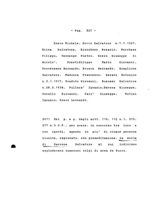 - Pago 527 -
Greco Michele, Greco Salvatore n.7.7.1927,
Riina Salvatore, Riccobono Rosario, Marchese
Filippo, Vernengo Pietro, Greco Giuseppe di
Nicolo' , Prestifilippo Mario Giovanni,
Provenzano Bernardo, Brusca Bernardo, Scaglione
Salvatore, Madonia Francesco, Geraci Antonino
n.2.1.1917, Scaduto Giovanni, Buscemi Salvatore
n.28.5.1938, Pullara' Ignazio,Savoca Giuseppe,
Corallo Giovanni, Calo' Giuseppe, Motisi
Ignazio, Greco Leonardo.
267) Del p. e p. dagli artt. 110. 112 n.1, 575,
577 n.3 C.P., per avere, in concorso tra loro e
con ignoti, agendo in piu' di cinque persone
riunite. cagionato, con premeditazione, la morte
• di Zarcone Salvatore al cui
-indirizzo
esplodevano numerosi colpi di arma da fuoco.
 