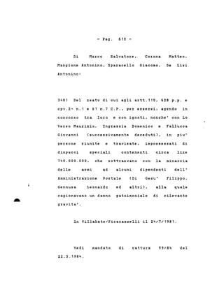 - Pago 610 -
Mangione Antonino, Sparacello Giacomo,
Antonino:
Di Marco Salvatore, Corona Matteo,
De Lisi
348) Del reato di cui agli artt.110, 628 p.p. e
cpv.2- n.1 e 61 n.7 C.P., per essersi, agendo in
concorso tra loro e con ignoti, nonche' con Lo
Verso Maurizio, Ingrassia Domenico e Fallucca
Giovanni (successivamente deceduti), in piu'
persone riunite e travisate, impossessati di
dispacci speciali contenenti circa lire
740.000.000, che sottraevano con la minaccia
delle armi ad alcuni dipendenti dell'
cagionavano un danno patrimoniale di rilevante
gravita' .
Amministrazione Postale Gesu'
..
Gennusa Leonardo ed
(Di
altri), alla
Filippo,
quale
In Villabate/Ficarazzelli il 24/7/1981.
Vedi
22..3.1984.
mandato di cattura 99/84 del
 