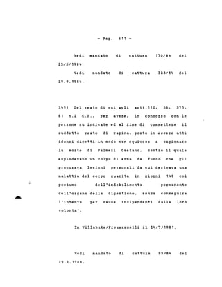 - Pago 611 -
Vedi mandato di c,attura 170/84 del
25/5/1984.
Vedi
2.9.9.1984.
mandato di cattura 323/84 del
n.2 C.P.,
349)
61
Del reato di cui agli
per avere,
artt.110, 56,
in concorso
575,
con le
persone su indicate ed al fine di commettere il
suddetto reato di rapina, posto in essere atti
idonei diretti in modo non equivoco a cagionare
la morte di Palmeri Gaetano, contro il quale
esplodevano un colpo di arma da fuoco che gli
procurava lesioni personali da cui derivava una
per cause indipendenti dalla loro
malattia del corpo guarita in giorni
dell'organo della digestione,
. permanente
col140
senza conseguire
dell'indebolimentopostumo
l'intento- volonta' .
In Villabate/Ficarazzelli il 24/7/1981.
Vedi
29.2.1984.
mandato di cattura 99/84 del
 