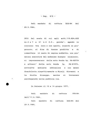 - Pago 615 -
Vedi mandato
29.9.1984.
di cattura 323/84 del
353) Del reato di cui agli artt.110,624,625
nn.2 e 7 e 61 n.2 C.P., perche', agendo in
concorso tra loro e con ignoti, riuniti in piu'
persone. al fine di trarne profitto e di
commettere il reato di rapina suddetto, con piu'
azioni esecutive del medesimo disegno criminoso,
si impossessavano della moto Honda tg. PA-85724
della moto Honda
e con mezzo
e altresi'
sottratte mediante effrazione
tg. PA-81573,
fraudolento rispettivamente a Miceli Giovanni e
La Grutta Giuseppe, mentre si trovavano
parcheggiate nella pubblica via.
In Palermo il 13 e 14 giugno 1977.
Vedi mandato di cattur:a 195/84
dell'11.6.1984.
Vedi
29.9.1984.
mandato di cattura 323/84 del
 
